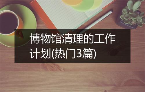 博物馆清理的工作计划(热门3篇)