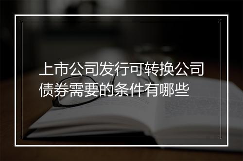 上市公司发行可转换公司债券需要的条件有哪些