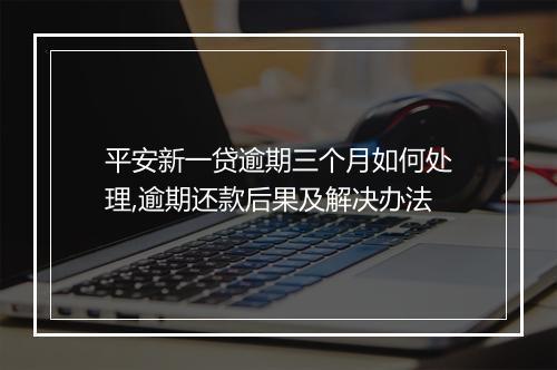 平安新一贷逾期三个月如何处理,逾期还款后果及解决办法