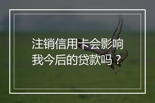 注销信用卡会影响我今后的贷款吗？