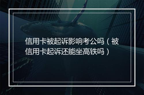 信用卡被起诉影响考公吗（被信用卡起诉还能坐高铁吗）