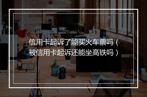 信用卡起诉了能买火车票吗（被信用卡起诉还能坐高铁吗）