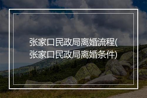 张家口民政局离婚流程(张家口民政局离婚条件)