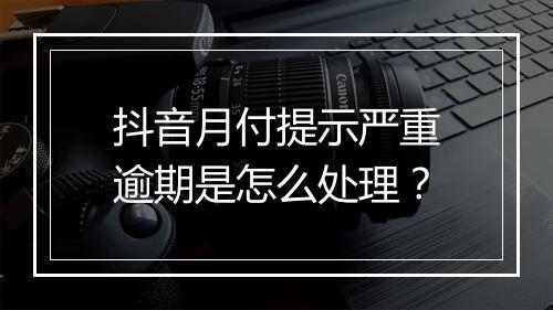抖音月付提示严重逾期是怎么处理？
