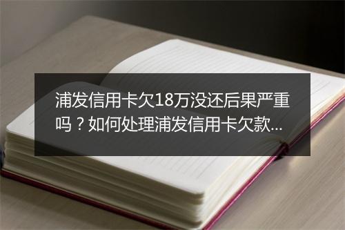 浦发信用卡欠18万没还后果严重吗？如何处理浦发信用卡欠款事宜
