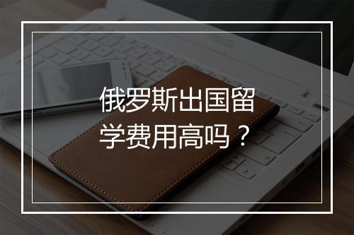 俄罗斯出国留学费用高吗？