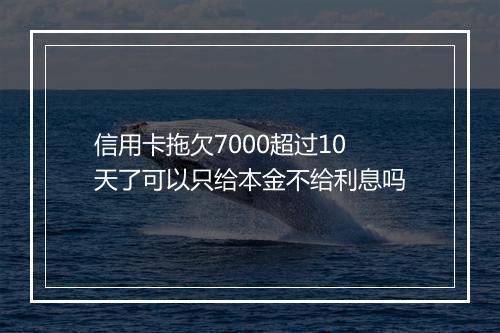 信用卡拖欠7000超过10天了可以只给本金不给利息吗