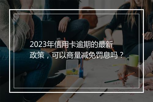2023年信用卡逾期的最新政策，可以商量减免罚息吗？