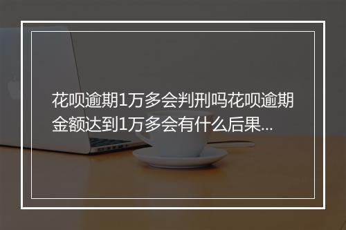 花呗逾期1万多会判刑吗花呗逾期金额达到1万多会有什么后果？
