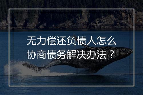 无力偿还负债人怎么协商债务解决办法？