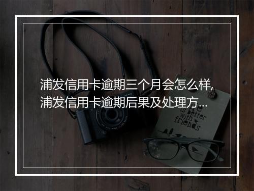 浦发信用卡逾期三个月会怎么样,浦发信用卡逾期后果及处理方法