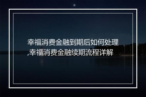 幸福消费金融到期后如何处理,幸福消费金融续期流程详解