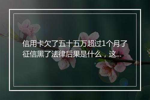 信用卡欠了五十五万超过1个月了征信黑了法律后果是什么，这个内容一定要清楚