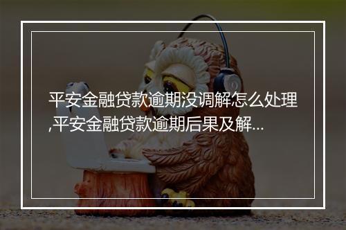 平安金融贷款逾期没调解怎么处理,平安金融贷款逾期后果及解决
