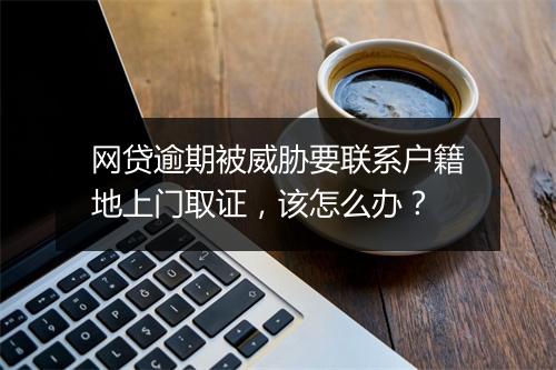 网贷逾期被威胁要联系户籍地上门取证，该怎么办？