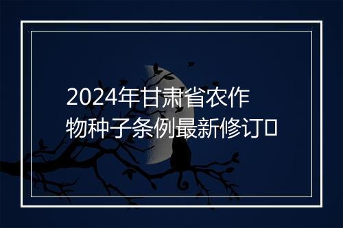 2024年甘肃省农作物种子条例最新修订​