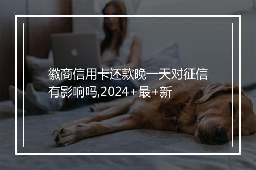 徽商信用卡还款晚一天对征信有影响吗,2024+最+新