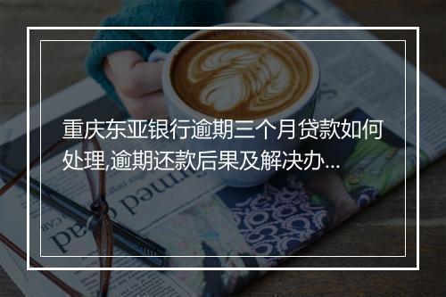 重庆东亚银行逾期三个月贷款如何处理,逾期还款后果及解决办法