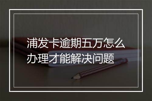 浦发卡逾期五万怎么办理才能解决问题