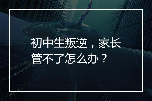 初中生叛逆，家长管不了怎么办？