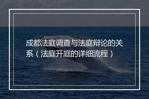 成都法庭调查与法庭辩论的关系（法庭开庭的详细流程）