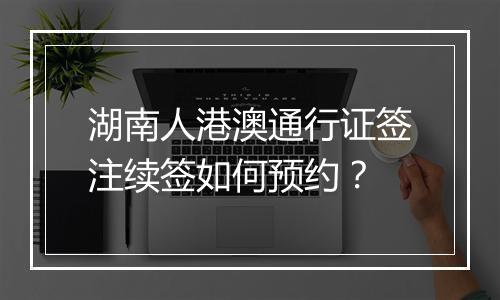 湖南人港澳通行证签注续签如何预约？