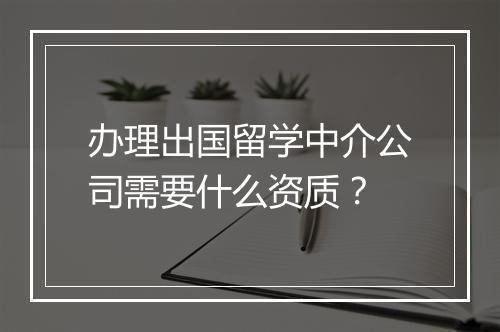 办理出国留学中介公司需要什么资质？