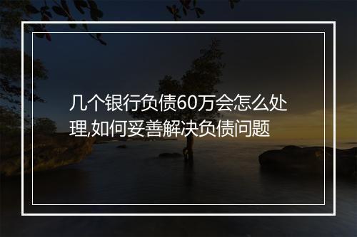 几个银行负债60万会怎么处理,如何妥善解决负债问题