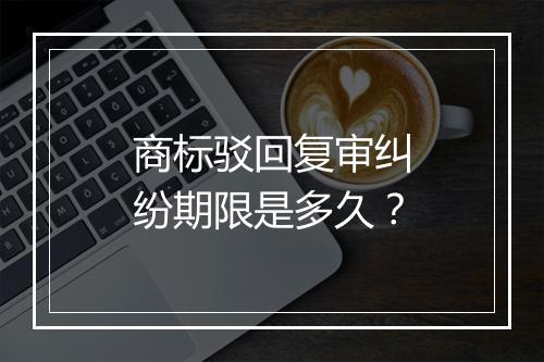 商标驳回复审纠纷期限是多久？