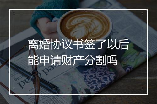 离婚协议书签了以后能申请财产分割吗