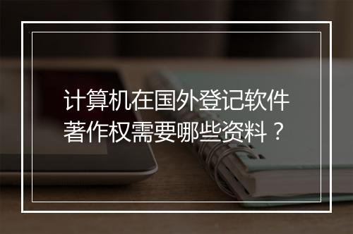 计算机在国外登记软件著作权需要哪些资料？