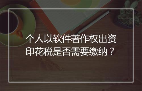 个人以软件著作权出资印花税是否需要缴纳？
