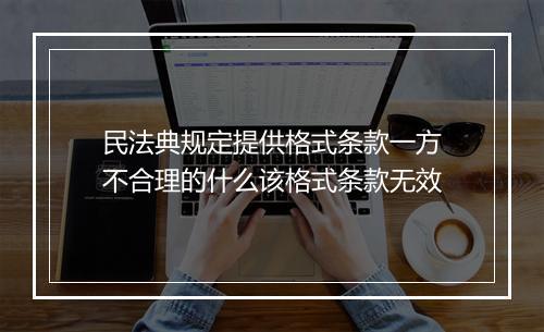 民法典规定提供格式条款一方不合理的什么该格式条款无效