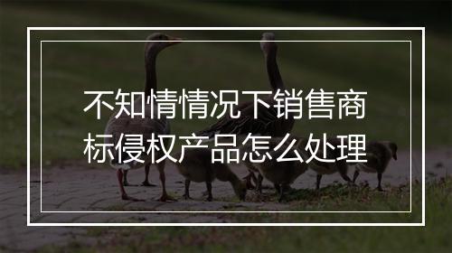 不知情情况下销售商标侵权产品怎么处理