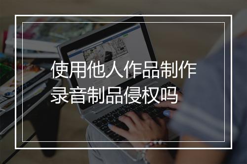 使用他人作品制作录音制品侵权吗