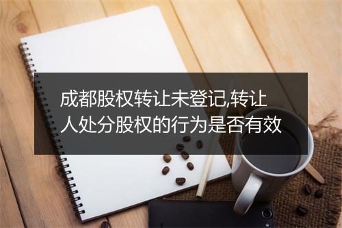 成都股权转让未登记,转让人处分股权的行为是否有效
