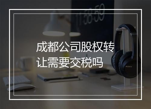 成都公司股权转让需要交税吗