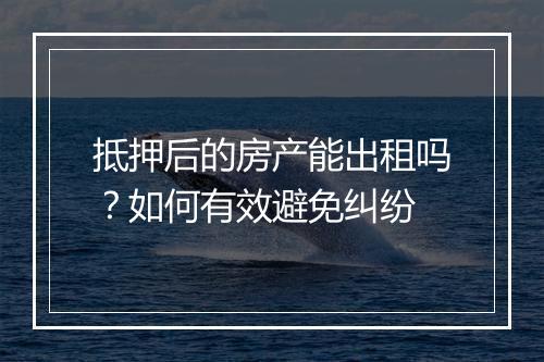 抵押后的房产能出租吗？如何有效避免纠纷