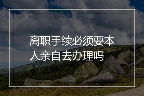 离职手续必须要本人亲自去办理吗