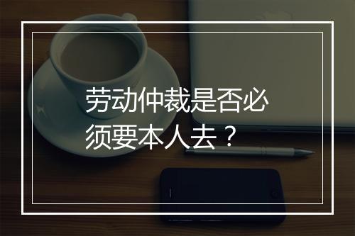 劳动仲裁是否必须要本人去？