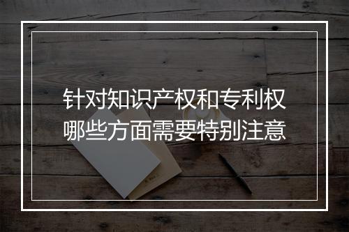 针对知识产权和专利权哪些方面需要特别注意