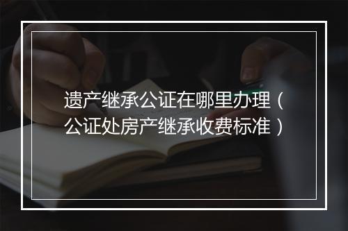 遗产继承公证在哪里办理（公证处房产继承收费标准）