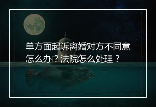 单方面起诉离婚对方不同意怎么办？法院怎么处理？