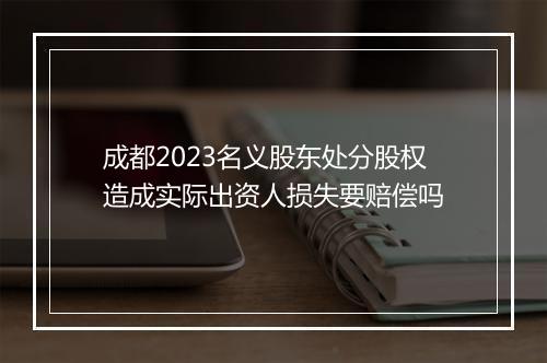 成都2023名义股东处分股权造成实际出资人损失要赔偿吗