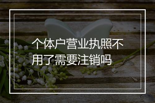 个体户营业执照不用了需要注销吗