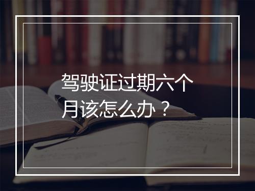 驾驶证过期六个月该怎么办？