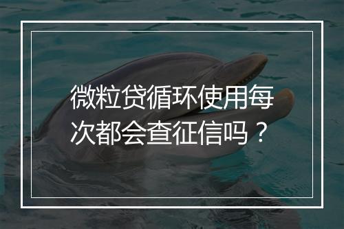 微粒贷循环使用每次都会查征信吗？