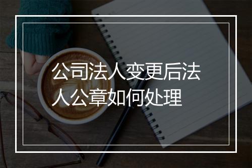 公司法人变更后法人公章如何处理