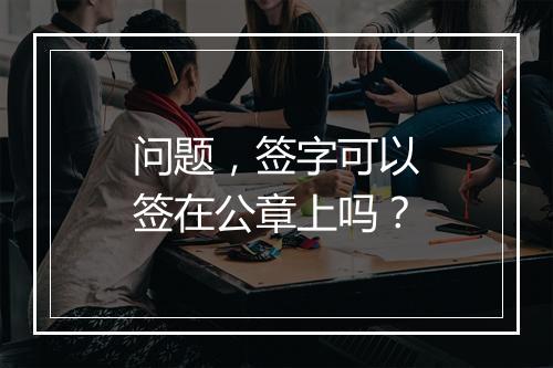 问题，签字可以签在公章上吗？