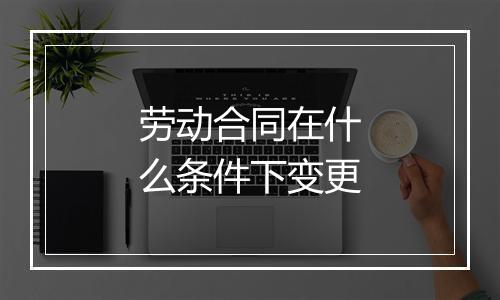 劳动合同在什么条件下变更